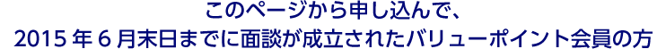 このページから申し込んで、2015年6月末日までに面談が成立されたバリューポイント会員の方