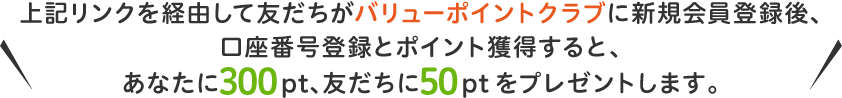 上記リンクを経由して友だちがバリューポイントクラブに新規会員登録後、
口座番号登録とポイント獲得すると、あなたに300pt、友だちに50ptをプレゼントします。
