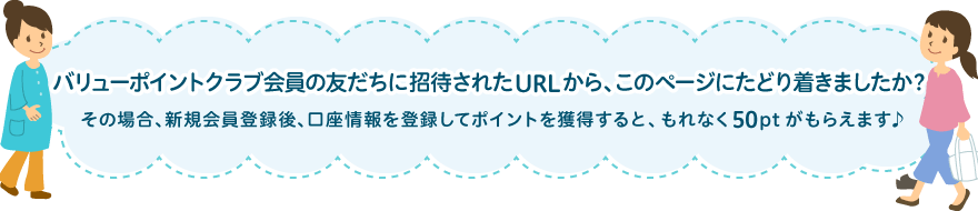 バリューポイントクラブ会員の友だちに招待されたURLから、このページにたどり着きましたか？その場合、新規会員登録後、口座情報を登録してポイントを獲得すると、もれなく50ptがもらえます♪
