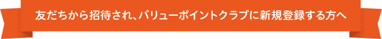 友だちから招待され、バリューポイントクラブに新規登録する方へ
