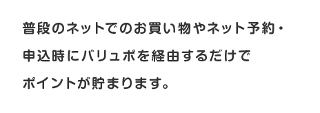 普段のネットでのお買い物やネット予約・申込時にバリュポを経由するだけでポイントが貯まります。