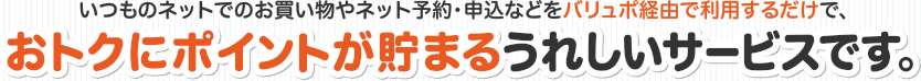 いつものネットでのお買い物やネット予約・申込などをバリュポ経由で利用するだけで、おトクにポイントが貯まるうれしいサービスです。