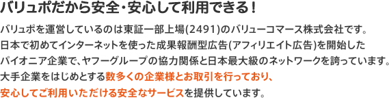 バリュポだから安全・安心して利用できる！バリュポを運営しているのは東証一部上場(2491)のバリューコマース株式会社です。日本で初めてインターネットを使った成果報酬型広告(アフィリエイト広告)を開始したパイオニア企業で、ヤフーグループの協力関係と日本最大級のネットワークを誇っています。大手企業をはじめとする数多くの企業様とお取引を行っており、安心してご利用いただける安全なサービスを提供しています。