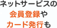 ネットサービスの会員登録やカード発行も