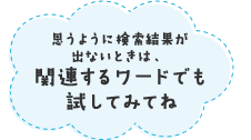 思うように検索結果が出ないときは、関連するワードでも試してみてね