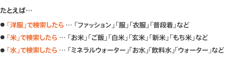 たとえば、「洋服」で検索したら・・・「ファッション」「服」「衣服」「普段着」など、「米」で検索したら・・・「お米」「ご飯」「白米」「玄米」「新米」「もち米」など、「水」で検索したら・・・「ミネラルウォーター」「お水」「飲料水」「ウォーター｣など