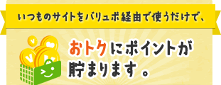 いつものサイトをバリュポ経由で使うだけで、おトクにポイントが貯まります。