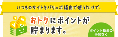 いつものサイトをバリュポ経由で使うだけで、おトクにポイントが貯まります。